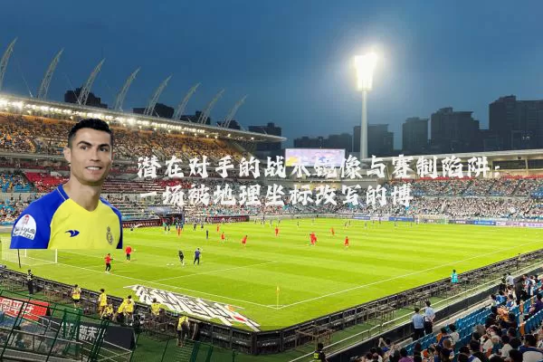 潜在对手的战术镜像与赛制陷阱:一场被地理坐标改写的博弈
