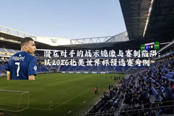潜在对手的战术镜像与赛制陷阱:以2026北美世界杯预选赛为例